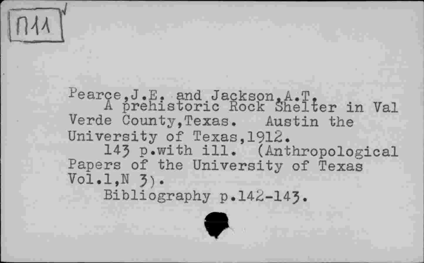 ﻿ГМЛ
Pearce,J.Е. and Jackson.A.T,
A prehistoric Rock Shelter in Vai Verde County,Texas.	Austin the
University of Texas,1912.
145 p.with ill. (Anthropological Papers of the University of Texas Vol.l,N J).
Bibliography p.142-145.